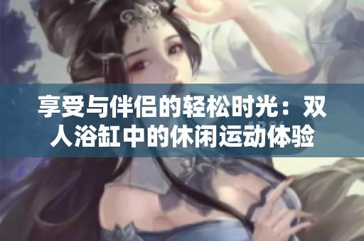 享受与伴侣的轻松时光：双人浴缸中的休闲运动体验