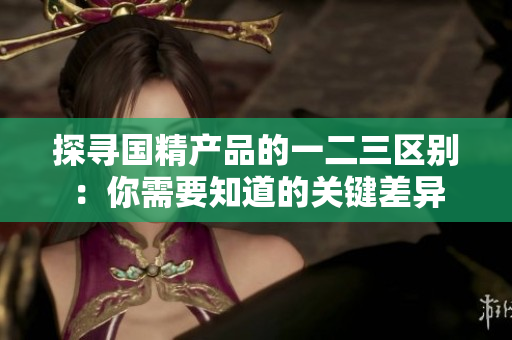 探寻国精产品的一二三区别：你需要知道的关键差异