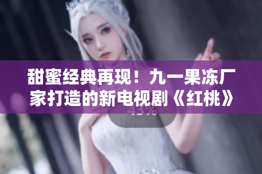 甜蜜经典再现！九一果冻厂家打造的新电视剧《红桃》引领观众重返美好童年时光