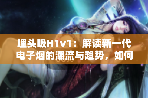 埋头吸H1v1：解读新一代电子烟的潮流与趋势，如何选择最适合自己的电子烟？