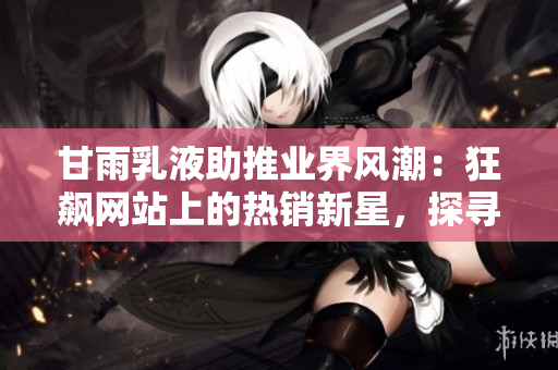 甘雨乳液助推业界风潮：狂飙网站上的热销新星，探寻其魅力与市场前景
