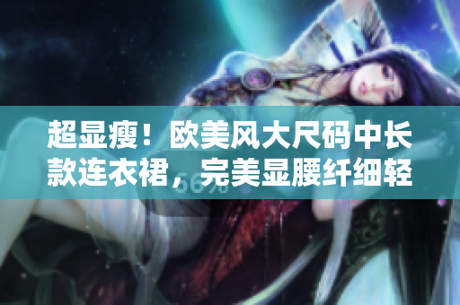 超显瘦！欧美风大尺码中长款连衣裙，完美显腰纤细轻盈，引领时尚潮流