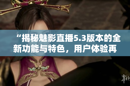 “揭秘魅影直播5.3版本的全新功能与特色，用户体验再升级！”
