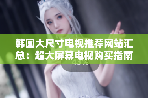 韩国大尺寸电视推荐网站汇总：超大屏幕电视购买指南