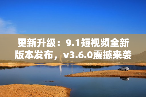 更新升级：9.1短视频全新版本发布，v3.6.0震撼来袭！