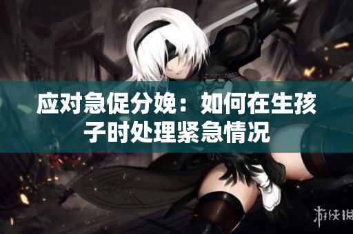 应对急促分娩：如何在生孩子时处理紧急情况