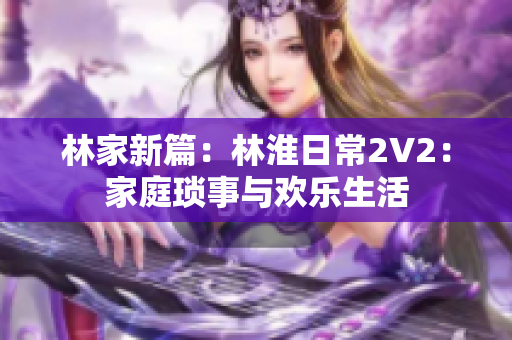 林家新篇：林淮日常2V2：家庭琐事与欢乐生活