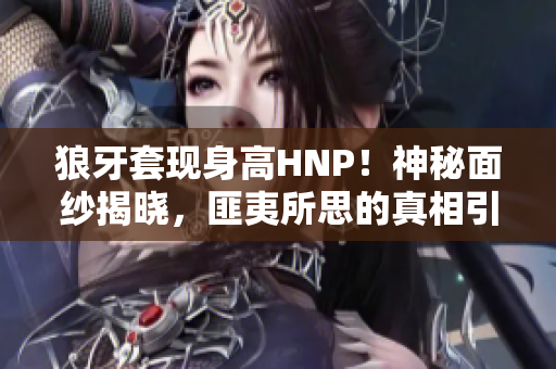 狼牙套现身高HNP！神秘面纱揭晓，匪夷所思的真相引人瞩目