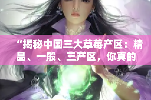 “揭秘中国三大草莓产区：精品、一般、三产区，你真的了解吗？”