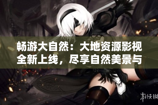 畅游大自然：大地资源影视全新上线，尽享自然美景与人文风情