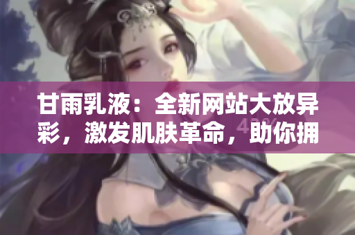 甘雨乳液：全新网站大放异彩，激发肌肤革命，助你拥抱崭新美肌！