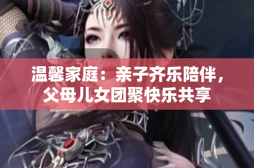 温馨家庭：亲子齐乐陪伴，父母儿女团聚快乐共享