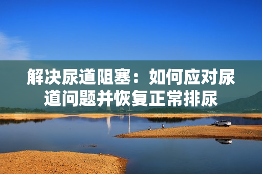 解决尿道阻塞：如何应对尿道问题并恢复正常排尿