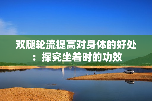双腿轮流提高对身体的好处：探究坐着时的功效