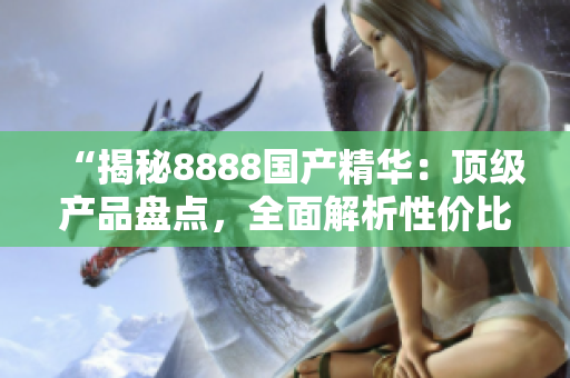 “揭秘8888国产精华：顶级产品盘点，全面解析性价比最高的优质选择！”