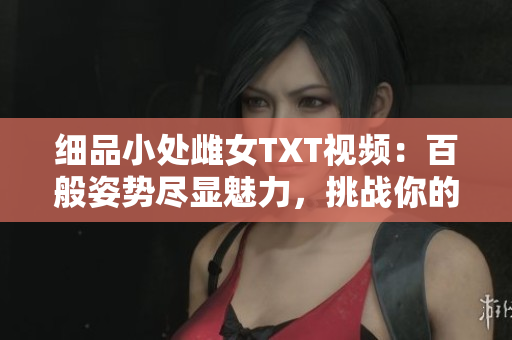 细品小处雌女TXT视频：百般姿势尽显魅力，挑战你的想象力！