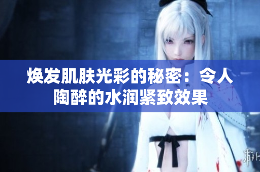 焕发肌肤光彩的秘密：令人陶醉的水润紧致效果