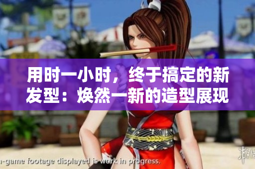 用时一小时，终于搞定的新发型：焕然一新的造型展现魅力