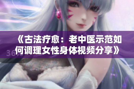《古法疗愈：老中医示范如何调理女性身体视频分享》