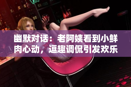 幽默对话：老阿姨看到小鲜肉心动，逗趣调侃引发欢乐