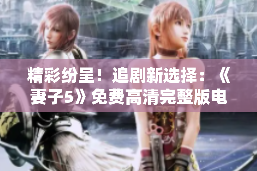 精彩纷呈！追剧新选择：《妻子5》免费高清完整版电视热播