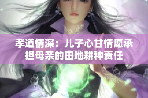 孝道情深：儿子心甘情愿承担母亲的田地耕种责任