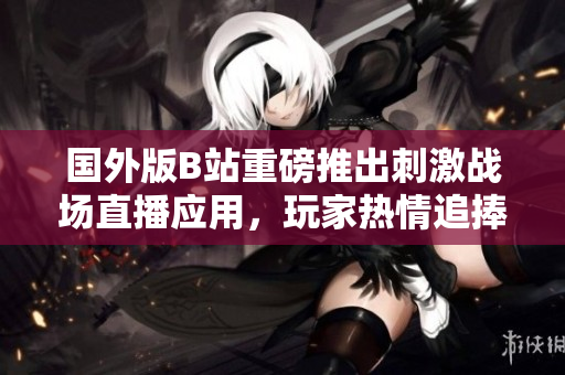 国外版B站重磅推出刺激战场直播应用，玩家热情追捧新体验