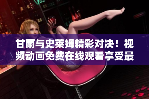 甘雨与史莱姆精彩对决！视频动画免费在线观看享受最新战斗剧情