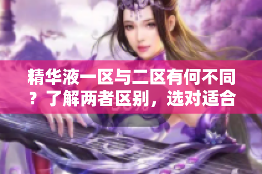 精华液一区与二区有何不同？了解两者区别，选对适合你的护肤方案
