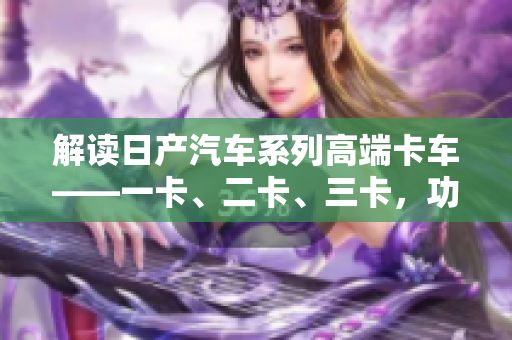 解读日产汽车系列高端卡车——一卡、二卡、三卡，功能与特色一览