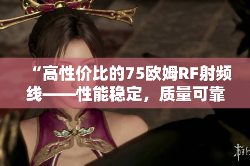 “高性价比的75欧姆RF射频线——性能稳定，质量可靠”
