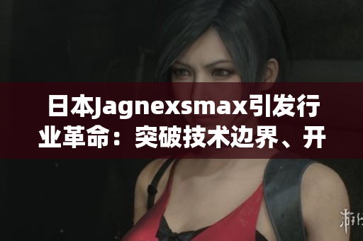 日本Jagnexsmax引发行业革命：突破技术边界、开启全新市场