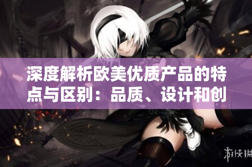 深度解析欧美优质产品的特点与区别：品质、设计和创新