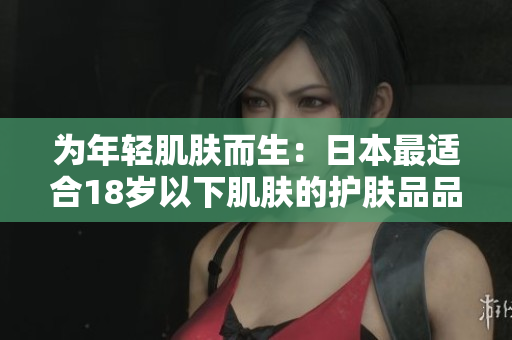 为年轻肌肤而生：日本最适合18岁以下肌肤的护肤品品牌推荐