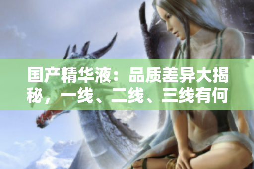 国产精华液：品质差异大揭秘，一线、二线、三线有何区别？