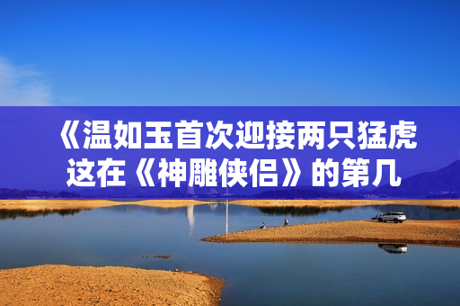 《温如玉首次迎接两只猛虎 这在《神雕侠侣》的第几章上演？》