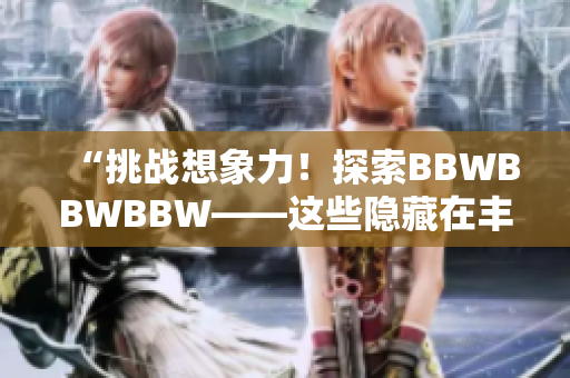 “挑战想象力！探索BBWBBWBBW——这些隐藏在丰满身姿背后的故事”