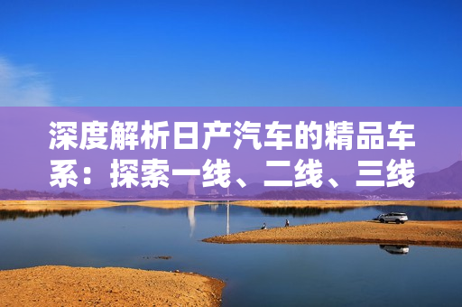 深度解析日产汽车的精品车系：探索一线、二线、三线的特色与差异
