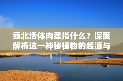 缅北活体肉莲指什么？深度解析这一神秘植物的起源与特性