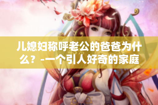儿媳妇称呼老公的爸爸为什么？-一个引人好奇的家庭称呼之谜