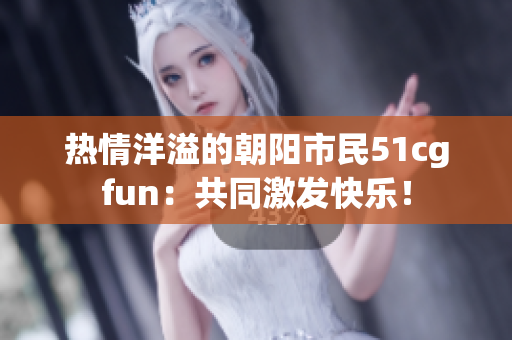 热情洋溢的朝阳市民51cgfun：共同激发快乐！