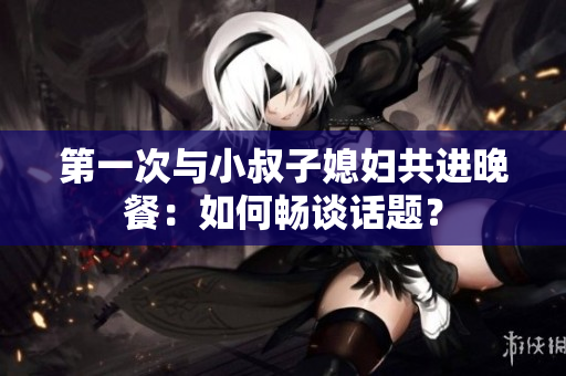 第一次与小叔子媳妇共进晚餐：如何畅谈话题？