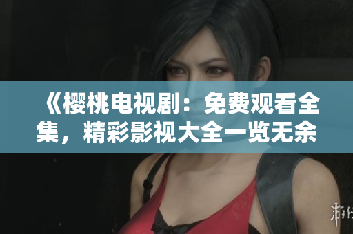 《樱桃电视剧：免费观看全集，精彩影视大全一览无余》