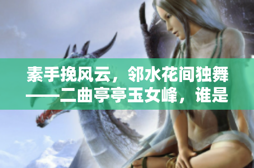 素手挽风云，邻水花间独舞——二曲亭亭玉女峰，谁是她的生动写照？