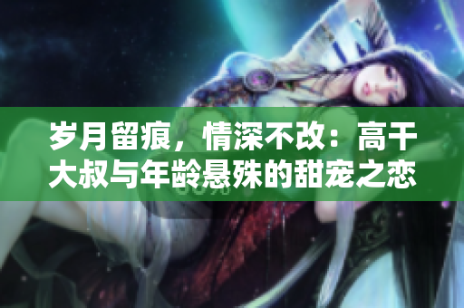 岁月留痕，情深不改：高干大叔与年龄悬殊的甜宠之恋