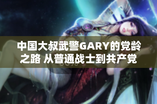 中国大叔武警GARY的党龄之路 从普通战士到共产党员