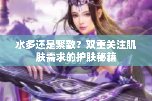 水多还是紧致？双重关注肌肤需求的护肤秘籍
