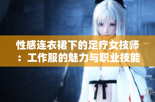 性感连衣裙下的足疗女技师：工作服的魅力与职业技能