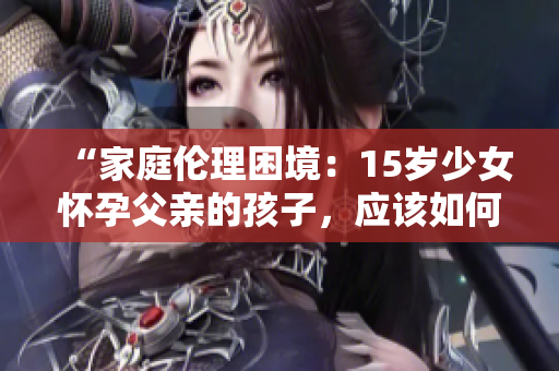 “家庭伦理困境：15岁少女怀孕父亲的孩子，应该如何面对？”