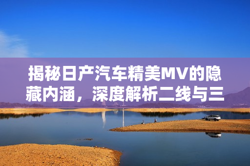 揭秘日产汽车精美MV的隐藏内涵，深度解析二线与三线的真正含义